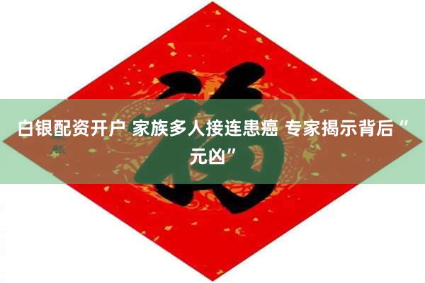 白银配资开户 家族多人接连患癌 专家揭示背后“元凶”