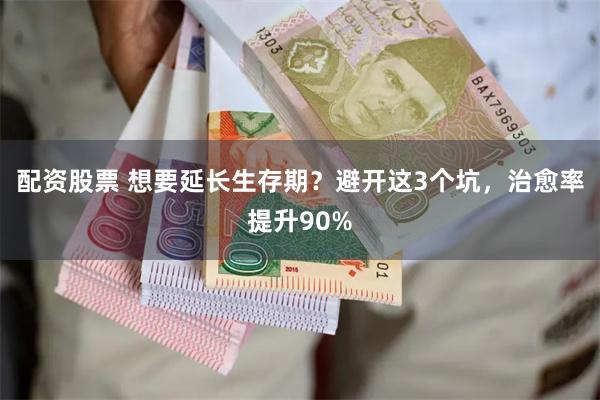 配资股票 想要延长生存期？避开这3个坑，治愈率提升90%