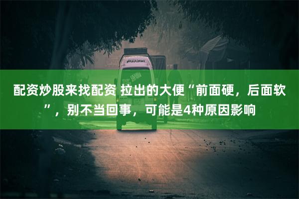 配资炒股来找配资 拉出的大便“前面硬，后面软”，别不当回事，可能是4种原因影响