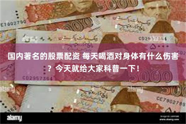 国内著名的股票配资 每天喝酒对身体有什么伤害？今天就给大家科普一下！