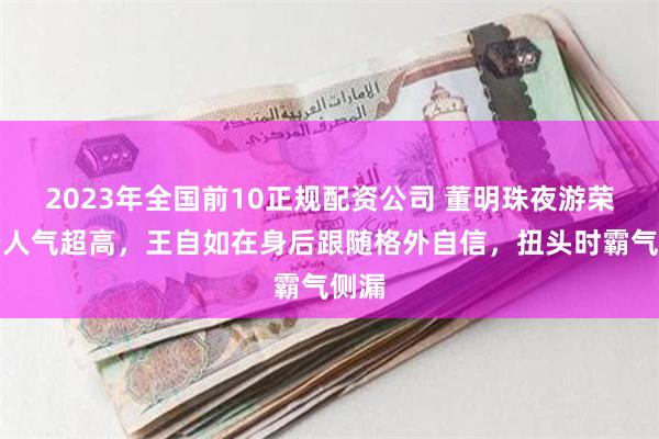 2023年全国前10正规配资公司 董明珠夜游荣国府人气超高，王自如在身后跟随格外自信，扭头时霸气侧漏