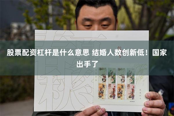 股票配资杠杆是什么意思 结婚人数创新低！国家出手了