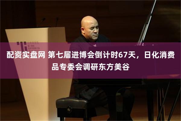 配资实盘网 第七届进博会倒计时67天，日化消费品专委会调研东方美谷