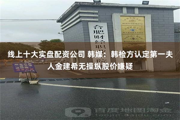 线上十大实盘配资公司 韩媒：韩检方认定第一夫人金建希无操纵股价嫌疑