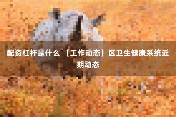 配资杠杆是什么 【工作动态】区卫生健康系统近期动态