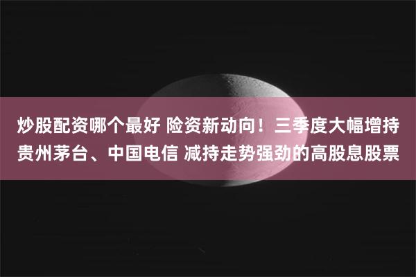 炒股配资哪个最好 险资新动向！三季度大幅增持贵州茅台、中国电信 减持走势强劲的高股息股票