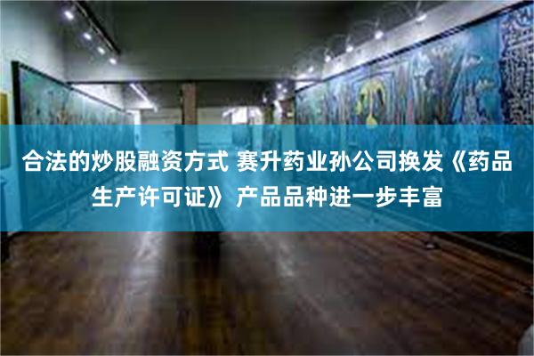 合法的炒股融资方式 赛升药业孙公司换发《药品生产许可证》 产品品种进一步丰富