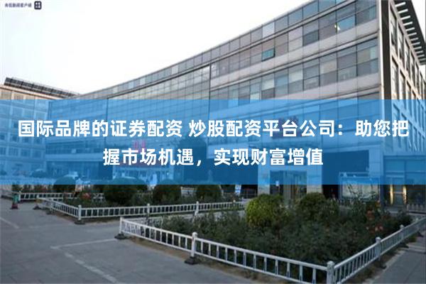 国际品牌的证券配资 炒股配资平台公司：助您把握市场机遇，实现财富增值