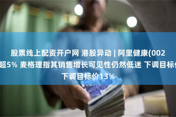 股票线上配资开户网 港股异动 | 阿里健康(00241)跌超5% 麦格理指其销售增长可见性仍然低迷 下调目标价13%