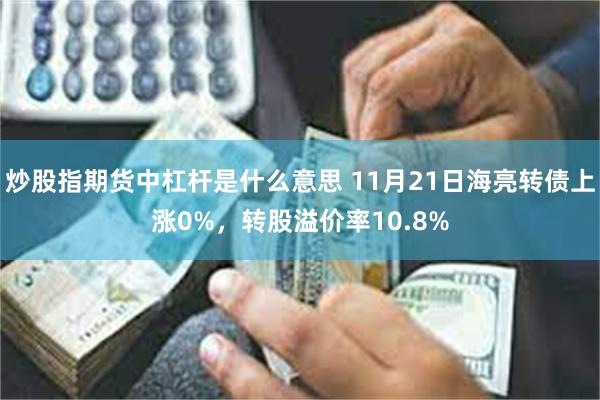 炒股指期货中杠杆是什么意思 11月21日海亮转债上涨0%，转股溢价率10.8%