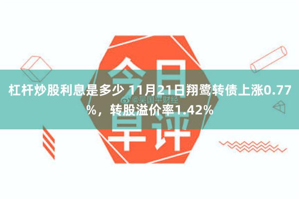 杠杆炒股利息是多少 11月21日翔鹭转债上涨0.77%，转股溢价率1.42%