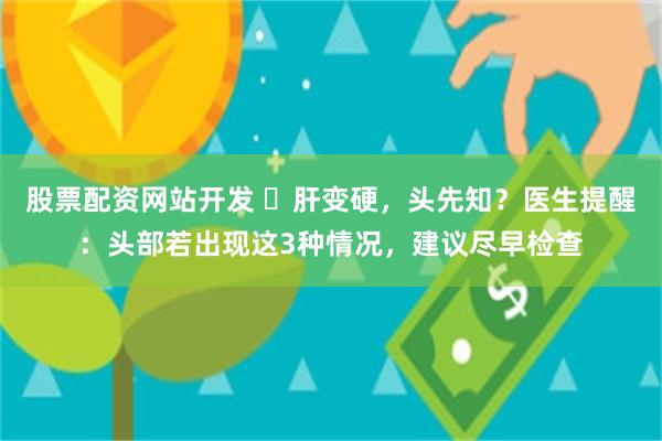 股票配资网站开发 ​肝变硬，头先知？医生提醒：头部若出现这3种情况，建议尽早检查