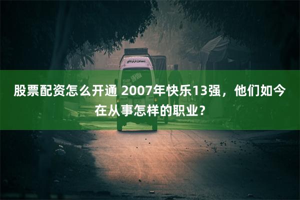 股票配资怎么开通 2007年快乐13强，他们如今在从事怎样的职业？