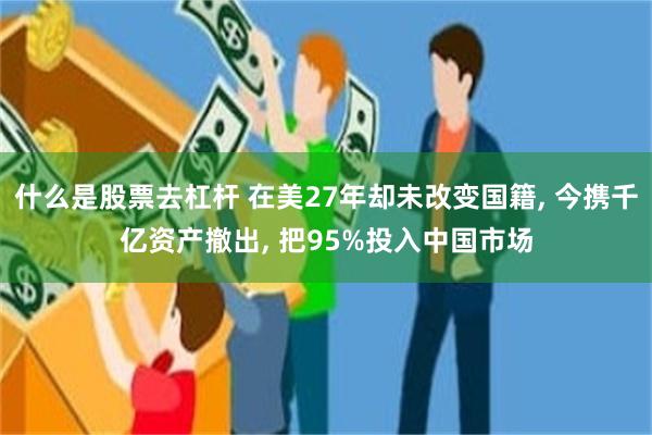 什么是股票去杠杆 在美27年却未改变国籍, 今携千亿资产撤出, 把95%投入中国市场