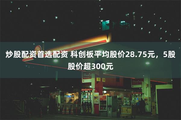 炒股配资首选配资 科创板平均股价28.75元，5股股价超300元