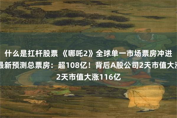 什么是扛杆股票 《哪吒2》全球单一市场票房冲进前二！最新预测总票房：超108亿！背后A股公司2天市值大涨116亿