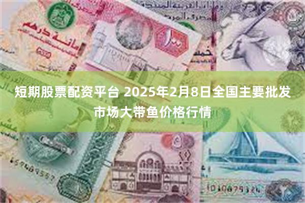 短期股票配资平台 2025年2月8日全国主要批发市场大带鱼价格行情