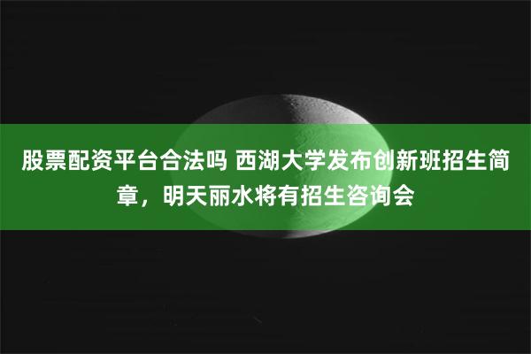 股票配资平台合法吗 西湖大学发布创新班招生简章，明天丽水将有招生咨询会