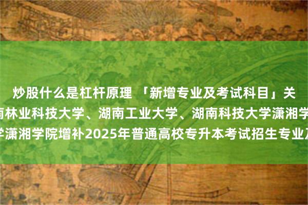 炒股什么是杠杆原理 「新增专业及考试科目」关于湖南科技大学、中南林业科技大学、湖南工业大学、湖南科技大学潇湘学院增补2025年普通高校专升本考试招生专业及考试科目的公告