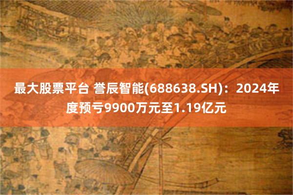 最大股票平台 誉辰智能(688638.SH)：2024年度预亏9900万元至1.19亿元